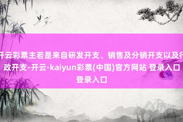 开云彩票主若是来自研发开支、销售及分销开支以及行政开支-开云·kaiyun彩票(中国)官方网站 登录入口