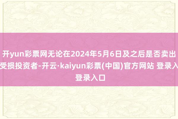 开yun彩票网无论在2024年5月6日及之后是否卖出的受损投资者-开云·kaiyun彩票(中国)官方网站 登录入口