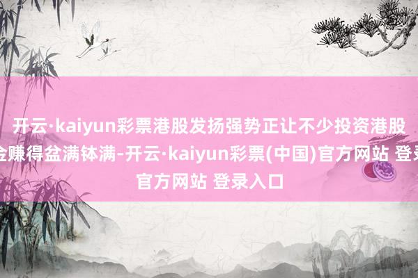 开云·kaiyun彩票港股发扬强势正让不少投资港股的基金赚得盆满钵满-开云·kaiyun彩票(中国)官方网站 登录入口