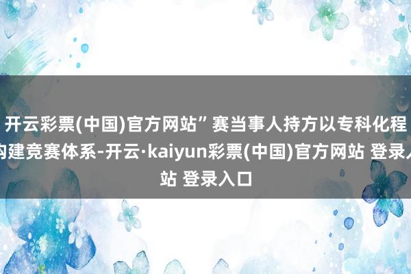 开云彩票(中国)官方网站”　　赛当事人持方以专科化程序构建竞赛体系-开云·kaiyun彩票(中国)官方网站 登录入口