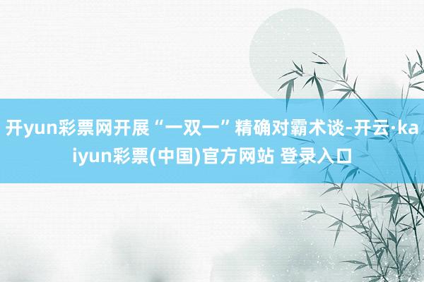 开yun彩票网开展“一双一”精确对霸术谈-开云·kaiyun彩票(中国)官方网站 登录入口