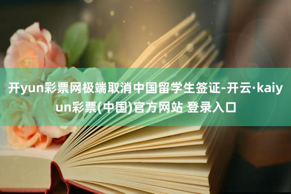开yun彩票网极端取消中国留学生签证-开云·kaiyun彩票(中国)官方网站 登录入口