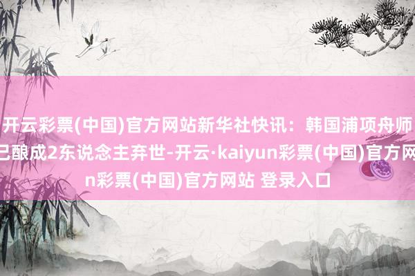 开云彩票(中国)官方网站新华社快讯：韩国浦项舟师观察机陨落已酿成2东说念主弃世-开云·kaiyun彩票(中国)官方网站 登录入口
