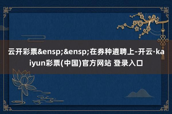 云开彩票&ensp;&ensp;在券种遴聘上-开云·kaiyun彩票(中国)官方网站 登录入口