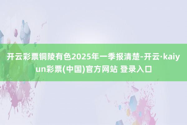 开云彩票铜陵有色2025年一季报清楚-开云·kaiyun彩票(中国)官方网站 登录入口