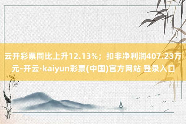 云开彩票同比上升12.13%;扣非净利润407.23万元-开云·kaiyun彩票(中国)官方网站 登录入口