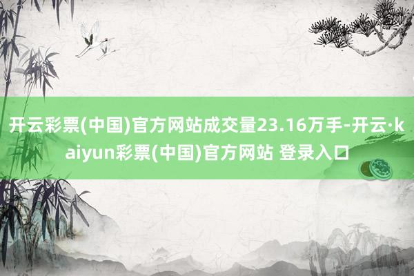 开云彩票(中国)官方网站成交量23.16万手-开云·kaiyun彩票(中国)官方网站 登录入口
