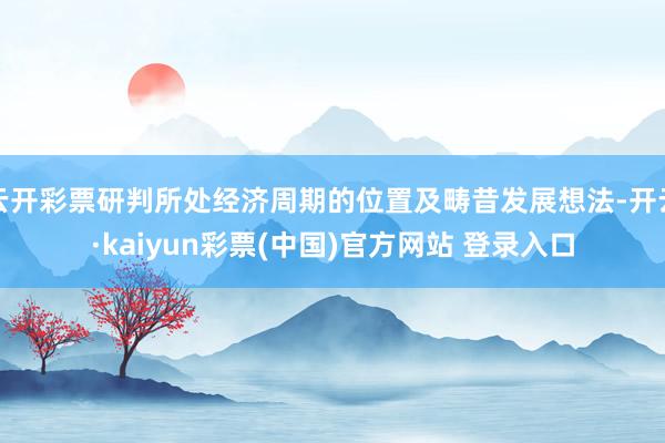 云开彩票研判所处经济周期的位置及畴昔发展想法-开云·kaiyun彩票(中国)官方网站 登录入口