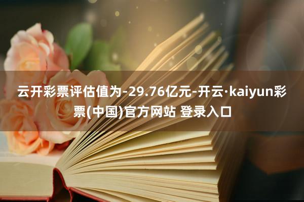 云开彩票评估值为-29.76亿元-开云·kaiyun彩票(中国)官方网站 登录入口