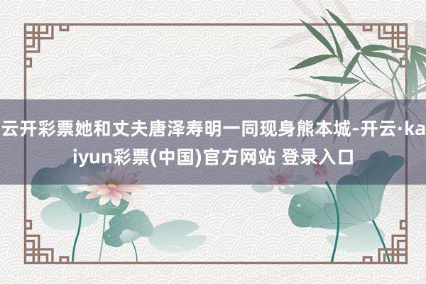 云开彩票她和丈夫唐泽寿明一同现身熊本城-开云·kaiyun彩票(中国)官方网站 登录入口