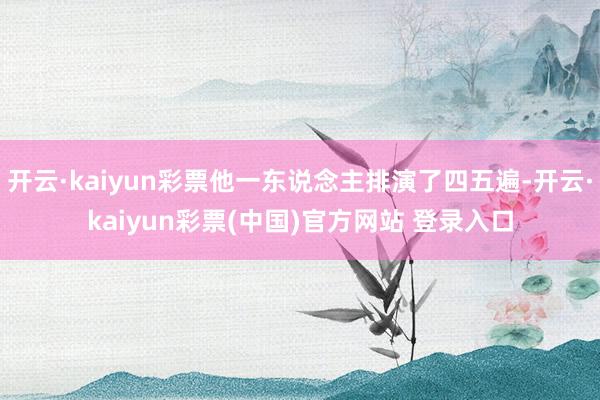 开云·kaiyun彩票他一东说念主排演了四五遍-开云·kaiyun彩票(中国)官方网站 登录入口