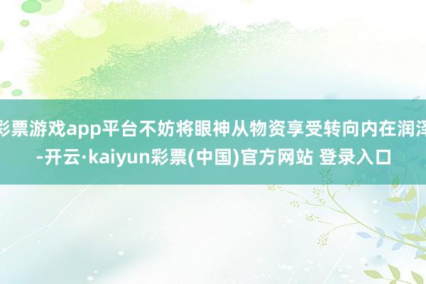 彩票游戏app平台不妨将眼神从物资享受转向内在润泽-开云·kaiyun彩票(中国)官方网站 登录入口