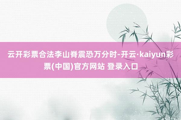 云开彩票合法李山脊震恐万分时-开云·kaiyun彩票(中国)官方网站 登录入口
