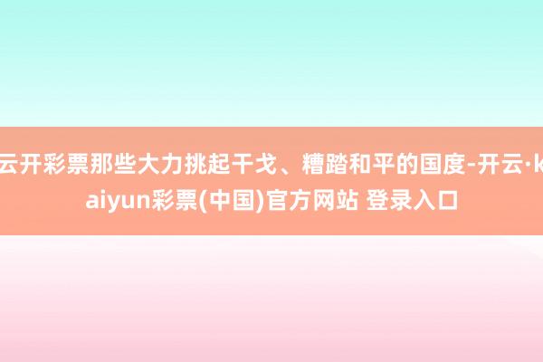 云开彩票那些大力挑起干戈、糟踏和平的国度-开云·kaiyun彩票(中国)官方网站 登录入口