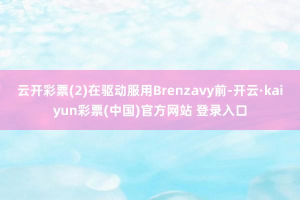 云开彩票(2)在驱动服用Brenzavy前-开云·kaiyun彩票(中国)官方网站 登录入口
