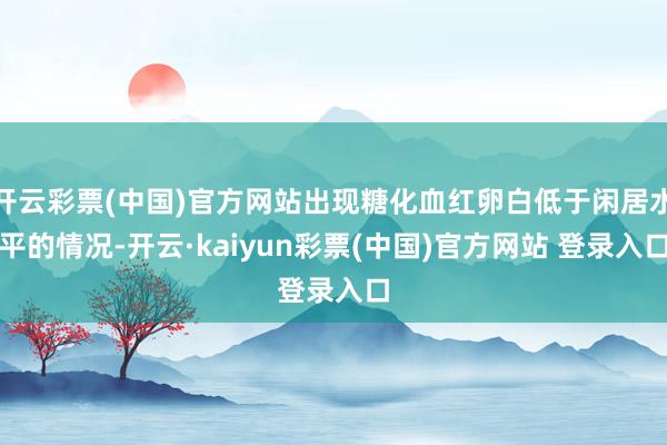 开云彩票(中国)官方网站出现糖化血红卵白低于闲居水平的情况-开云·kaiyun彩票(中国)官方网站 登录入口