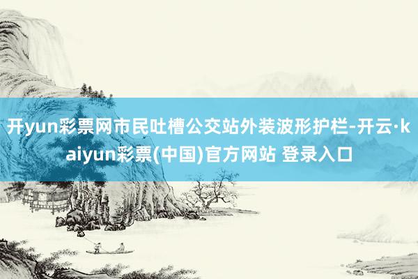 开yun彩票网市民吐槽公交站外装波形护栏-开云·kaiyun彩票(中国)官方网站 登录入口