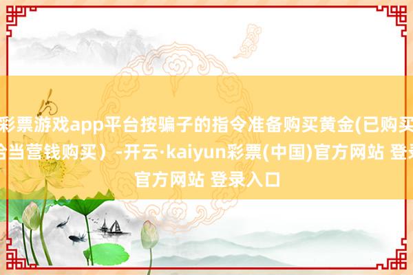 彩票游戏app平台按骗子的指令准备购买黄金(已购买概略恰当营钱购买）-开云·kaiyun彩票(中国)官方网站 登录入口