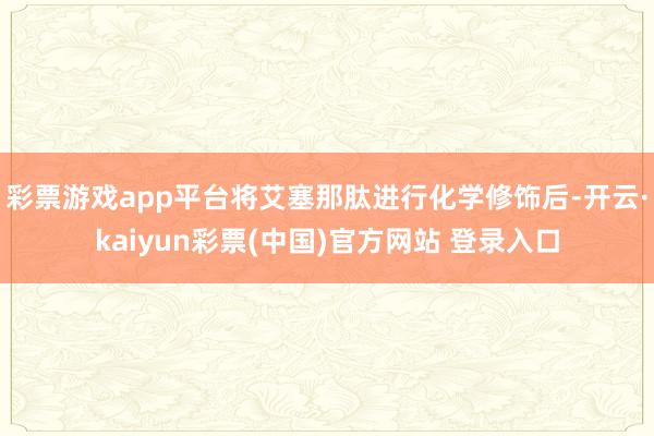 彩票游戏app平台将艾塞那肽进行化学修饰后-开云·kaiyun彩票(中国)官方网站 登录入口