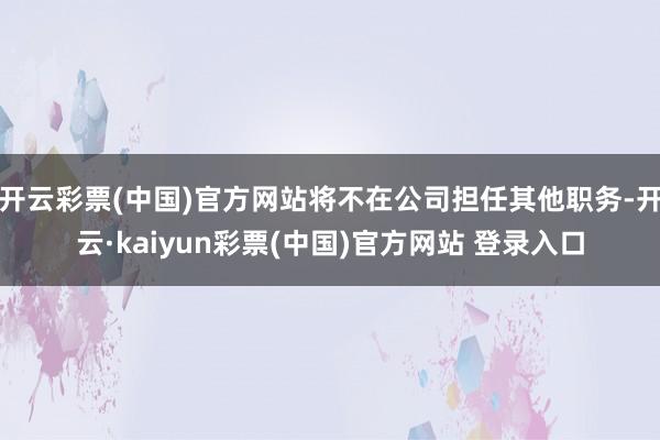 开云彩票(中国)官方网站将不在公司担任其他职务-开云·kaiyun彩票(中国)官方网站 登录入口