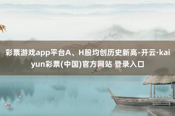 彩票游戏app平台A、H股均创历史新高-开云·kaiyun彩票(中国)官方网站 登录入口