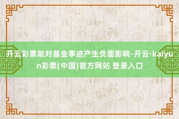 开云彩票能对基金事迹产生负面影响-开云·kaiyun彩票(中国)官方网站 登录入口