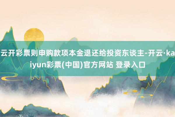 云开彩票则申购款项本金退还给投资东谈主-开云·kaiyun彩票(中国)官方网站 登录入口