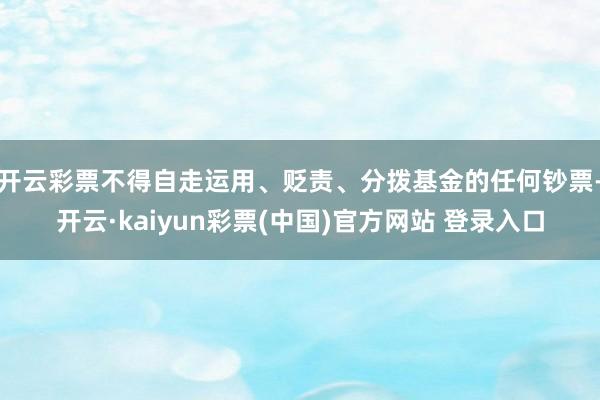 开云彩票不得自走运用、贬责、分拨基金的任何钞票-开云·kaiyun彩票(中国)官方网站 登录入口