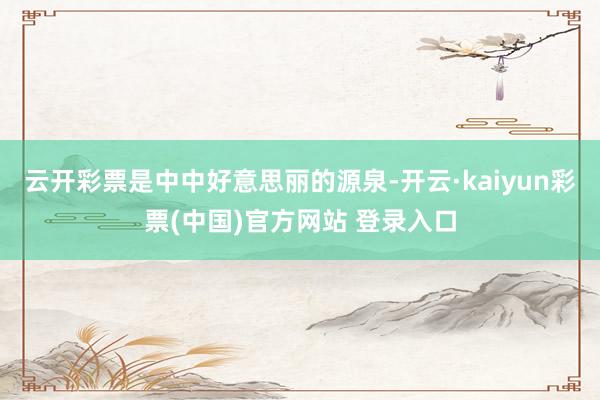 云开彩票是中中好意思丽的源泉-开云·kaiyun彩票(中国)官方网站 登录入口
