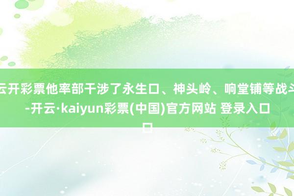 云开彩票他率部干涉了永生口、神头岭、响堂铺等战斗-开云·kaiyun彩票(中国)官方网站 登录入口