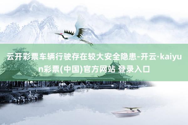 云开彩票车辆行驶存在较大安全隐患-开云·kaiyun彩票(中国)官方网站 登录入口