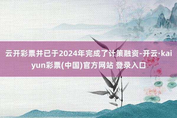 云开彩票并已于2024年完成了计策融资-开云·kaiyun彩票(中国)官方网站 登录入口