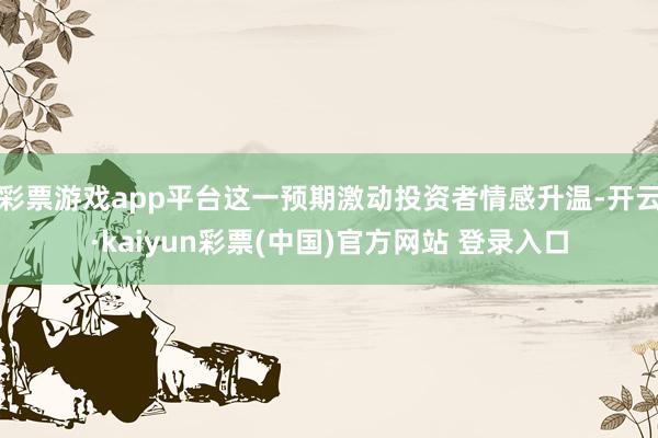 彩票游戏app平台这一预期激动投资者情感升温-开云·kaiyun彩票(中国)官方网站 登录入口