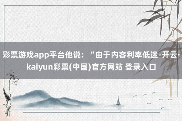彩票游戏app平台他说：“由于内容利率低迷-开云·kaiyun彩票(中国)官方网站 登录入口