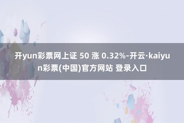 开yun彩票网上证 50 涨 0.32%-开云·kaiyun彩票(中国)官方网站 登录入口