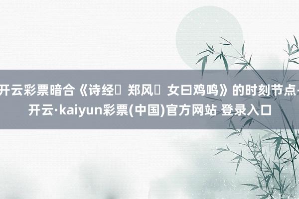 开云彩票暗合《诗经・郑风・女曰鸡鸣》的时刻节点-开云·kaiyun彩票(中国)官方网站 登录入口