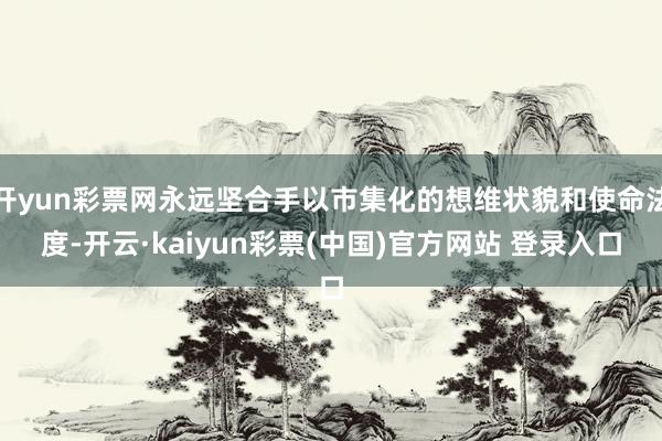开yun彩票网永远坚合手以市集化的想维状貌和使命法度-开云·kaiyun彩票(中国)官方网站 登录入口