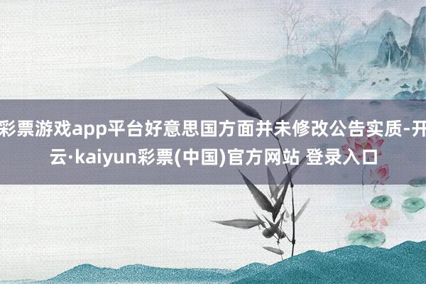 彩票游戏app平台好意思国方面并未修改公告实质-开云·kaiyun彩票(中国)官方网站 登录入口