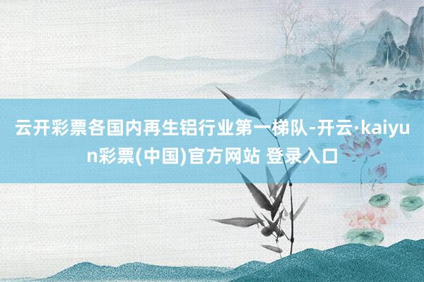 云开彩票各国内再生铝行业第一梯队-开云·kaiyun彩票(中国)官方网站 登录入口