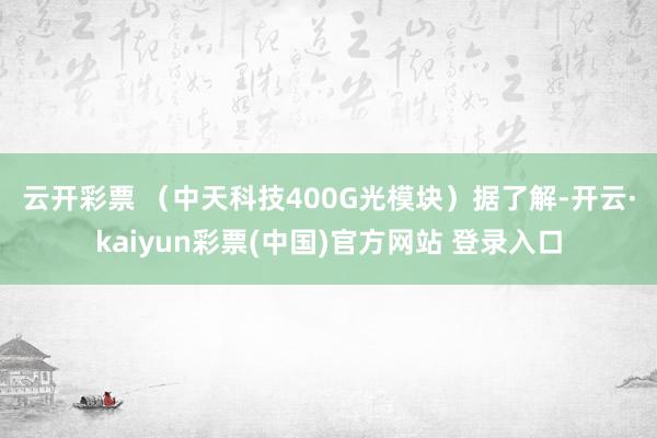 云开彩票 （中天科技400G光模块）　　据了解-开云·kaiyun彩票(中国)官方网站 登录入口
