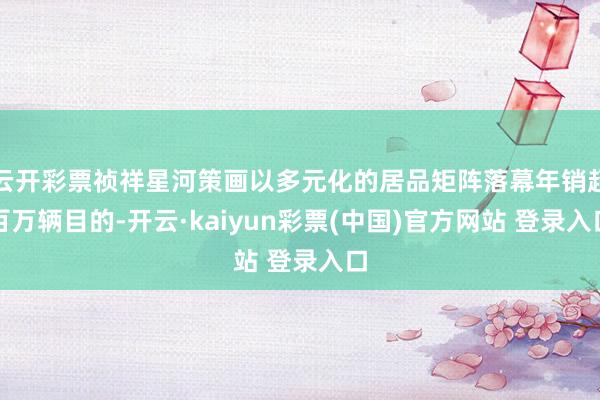 云开彩票祯祥星河策画以多元化的居品矩阵落幕年销超百万辆目的-开云·kaiyun彩票(中国)官方网站 登录入口