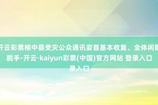 开云彩票榆中县受灾公众通讯姿首基本收复、全体闲散脱手-开云·kaiyun彩票(中国)官方网站 登录入口