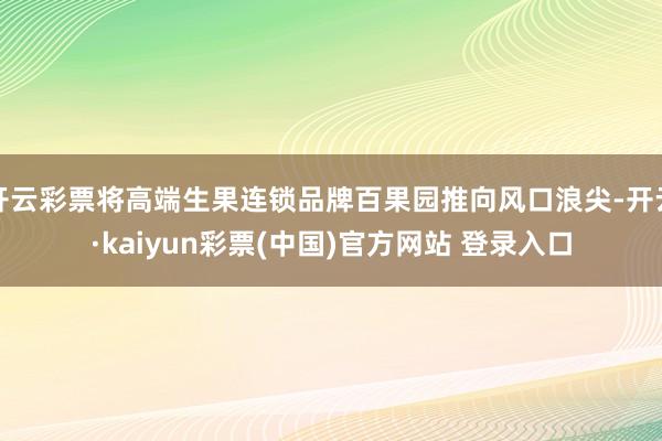 开云彩票将高端生果连锁品牌百果园推向风口浪尖-开云·kaiyun彩票(中国)官方网站 登录入口