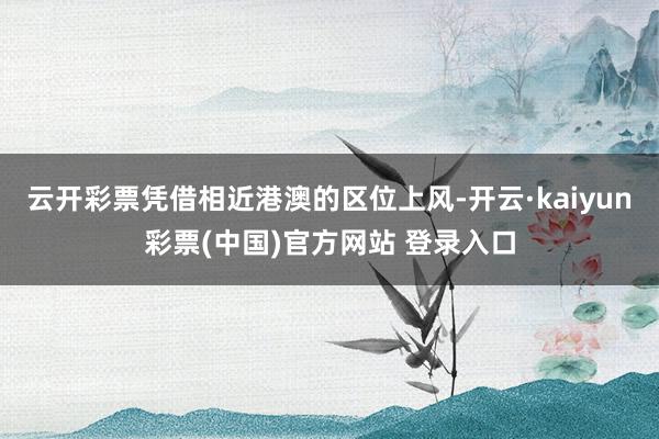 云开彩票凭借相近港澳的区位上风-开云·kaiyun彩票(中国)官方网站 登录入口