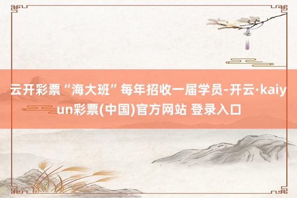 云开彩票“海大班”每年招收一届学员-开云·kaiyun彩票(中国)官方网站 登录入口