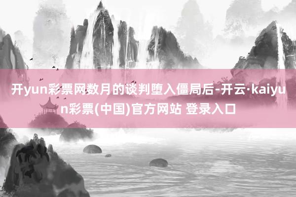 开yun彩票网数月的谈判堕入僵局后-开云·kaiyun彩票(中国)官方网站 登录入口