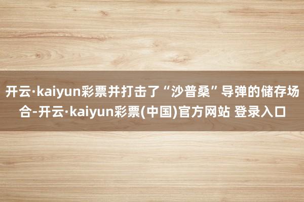 开云·kaiyun彩票并打击了“沙普桑”导弹的储存场合-开云·kaiyun彩票(中国)官方网站 登录入口