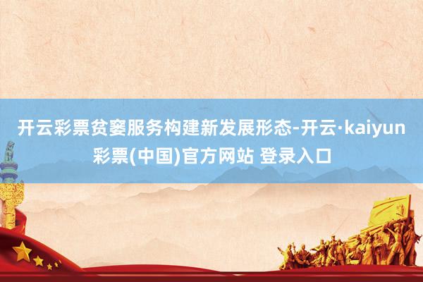 开云彩票贫窭服务构建新发展形态-开云·kaiyun彩票(中国)官方网站 登录入口