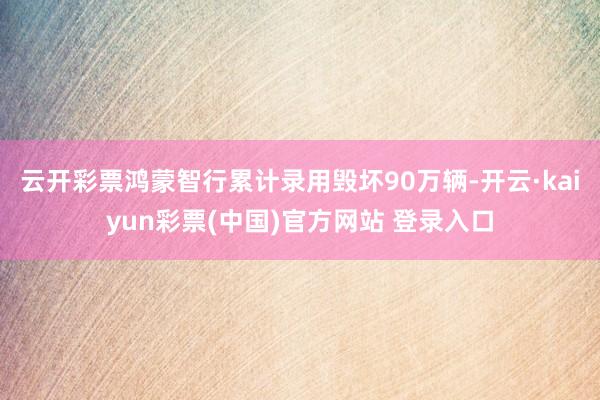 云开彩票鸿蒙智行累计录用毁坏90万辆-开云·kaiyun彩票(中国)官方网站 登录入口