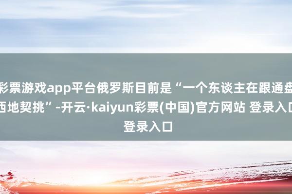 彩票游戏app平台俄罗斯目前是“一个东谈主在跟通盘西地契挑”-开云·kaiyun彩票(中国)官方网站 登录入口